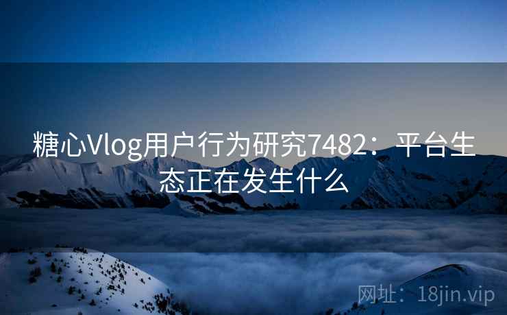 糖心Vlog用户行为研究7482：平台生态正在发生什么