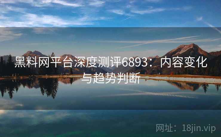 黑料网平台深度测评6893:内容变化与趋势判断 黑料网平台深度测评6893:内容变化与趋势判断